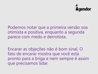 Podemos notar que a primeira versão soa
otimista e positiva, enquanto a segunda
parece com medo e derrotista.
Encarar as objeções não é bom sinal. O
fato de encarar mostra que você está
pronto para a briga e nem sempre é assim
que precisamos lidar.
 