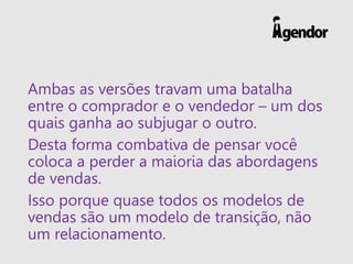 Ambas as versões travam uma batalha
entre o comprador e o vendedor – um dos
quais ganha ao subjugar o outro.
Desta forma combativa de pensar você
coloca a perder a maioria das abordagens
de vendas.
Isso porque quase todos os modelos de
vendas são um modelo de transição, não
um relacionamento.
 
