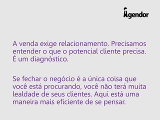 A venda exige relacionamento. Precisamos
entender o que o potencial cliente precisa.
É um diagnóstico.
Se fechar o negócio é a única coisa que
você está procurando, você não terá muita
lealdade de seus clientes. Aqui está uma
maneira mais eficiente de se pensar.
 