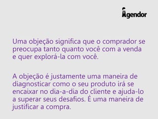 Uma objeção significa que o comprador se
preocupa tanto quanto você com a venda
e quer explorá-la com você.
A objeção é justamente uma maneira de
diagnosticar como o seu produto irá se
encaixar no dia-a-dia do cliente e ajuda-lo
a superar seus desafios. É uma maneira de
justificar a compra.
 