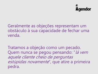 Geralmente as objeções representam um
obstáculo à sua capacidade de fechar uma
venda.
Tratamos a objeção como um pecado.
Quem nunca se pegou pensando: “lá vem
aquele cliente cheio de perguntas
estúpidas novamente”, que atire a primeira
pedra.
 