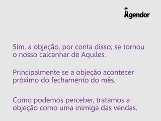 Sim, a objeção, por conta disso, se tornou
o nosso calcanhar de Aquiles.
Principalmente se a objeção acontecer
próximo do fechamento do mês.
Como podemos perceber, tratamos a
objeção como uma inimiga das vendas.
 