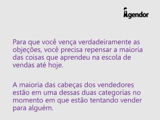 Para que você vença verdadeiramente as
objeções, você precisa repensar a maioria
das coisas que aprendeu na escola de
vendas até hoje.
A maioria das cabeças dos vendedores
estão em uma dessas duas categorias no
momento em que estão tentando vender
para alguém.
 