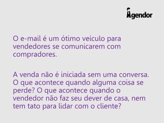 O e-mail é um ótimo veículo para
vendedores se comunicarem com
compradores.
A venda não é iniciada sem uma conversa.
O que acontece quando alguma coisa se
perde? O que acontece quando o
vendedor não faz seu dever de casa, nem
tem tato para lidar com o cliente?
 
