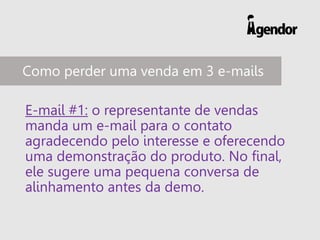 E-mail #1: o representante de vendas
manda um e-mail para o contato
agradecendo pelo interesse e oferecendo
uma demonstração do produto. No final,
ele sugere uma pequena conversa de
alinhamento antes da demo.
Como perder uma venda em 3 e-mails
 