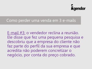 E-mail #3: o vendedor reclina a reunião.
Ele disse que fez uma pequena pesquisa e
descobriu que a empresa do cliente não
faz parte do perfil da sua empresa e que
acredita não poderem concretizar o
negócio, por conta do preço cobrado.
Como perder uma venda em 3 e-mails
 
