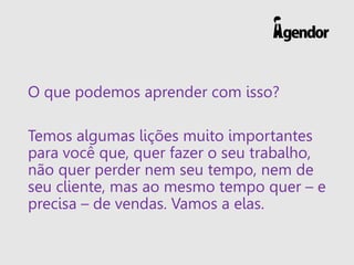O que podemos aprender com isso?
Temos algumas lições muito importantes
para você que, quer fazer o seu trabalho,
não quer perder nem seu tempo, nem de
seu cliente, mas ao mesmo tempo quer – e
precisa – de vendas. Vamos a elas.
 