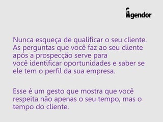 Nunca esqueça de qualificar o seu cliente.
As perguntas que você faz ao seu cliente
após a prospecção serve para
você identificar oportunidades e saber se
ele tem o perfil da sua empresa.
Esse é um gesto que mostra que você
respeita não apenas o seu tempo, mas o
tempo do cliente.
 