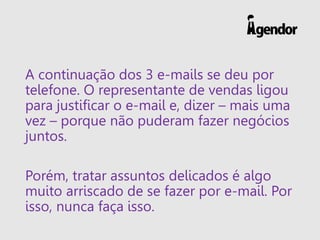 A continuação dos 3 e-mails se deu por
telefone. O representante de vendas ligou
para justificar o e-mail e, dizer – mais uma
vez – porque não puderam fazer negócios
juntos.
Porém, tratar assuntos delicados é algo
muito arriscado de se fazer por e-mail. Por
isso, nunca faça isso.
 
