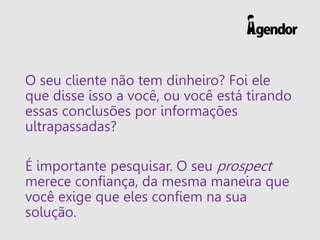 O seu cliente não tem dinheiro? Foi ele
que disse isso a você, ou você está tirando
essas conclusões por informações
ultrapassadas?
É importante pesquisar. O seu prospect
merece confiança, da mesma maneira que
você exige que eles confiem na sua
solução.
 