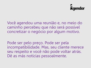 Você agendou uma reunião e, no meio do
caminho percebeu que não será possível
concretizar o negócio por algum motivo.
Pode ser pelo preço. Pode ser pela
incompatibilidade. Mas, seu cliente merece
seu respeito e você não pode voltar atrás.
Dê as más notícias pessoalmente.
 