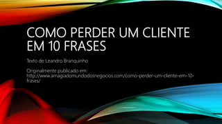 COMO PERDER UM CLIENTE
EM 10 FRASES
Texto de Leandro Branquinho
Originalmente publicado em:
http://www.amagiadomundodosnegocios.com/como-perder-um-cliente-em-10-
frases/
 