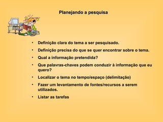 Planejando a pesquisa Definição clara do tema a ser pesquisado.  Definição precisa do que se quer encontrar sobre o tema. Qual a informação pretendida? Que palavras-chaves podem conduzir à informação que eu quero? Localizar o tema no tempo/espaço (delimitação)   Fazer um levantamento de fontes/recursos a serem utilizados. Listar as tarefas   