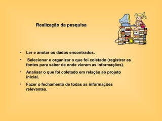 Realização da pesquisa Ler e anotar os dados encontrados. Selecionar e organizar o que foi coletado (registrar as fontes para saber de onde vieram as informações) . Analisar o que foi coletado em relação ao projeto inicial.  Fazer o fechamento de todas as informações relevantes.   