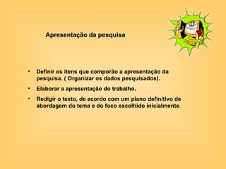 Apresentação da pesquisa Definir os itens que comporão a apresentação da pesquisa. ( Organizar os dados pesquisados).  Elaborar a apresentação do trabalho. Redigir o texto, de acordo com um plano definitivo de abordagem do tema e do foco escolhido inicialmente . 