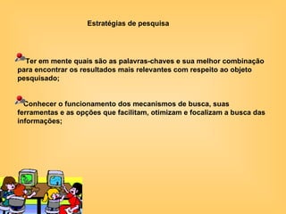 Ter em mente quais são as palavras-chaves e sua melhor combinação para encontrar os resultados mais relevantes com respeito ao objeto pesquisado; Conhecer o funcionamento dos mecanismos de busca, suas ferramentas e as opções que facilitam, otimizam e focalizam a busca das informações; Estratégias de pesquisa 