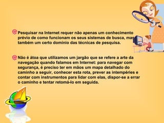 Pesquisar na Internet requer não apenas um conhecimento prévio de como funcionam os seus sistemas de busca, mas também um certo domínio das técnicas de pesquisa. Não é átoa que utilizamos um jargão que se refere a arte da navegação quando falamos em Internet: para navegar com segurança, é preciso ter em mãos um mapa detalhado do caminho a seguir, conhecer esta rota, prever as intempéries e contar com instrumentos para lidar com elas, dispor-se a errar o caminho e tentar retomá-lo em seguida.  