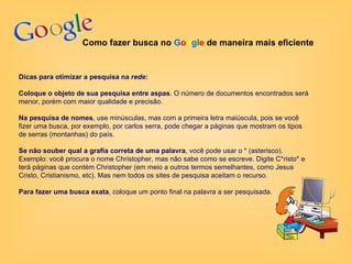 Como fazer busca no  G o o g l e   de maneira mais eficiente Dicas para otimizar a pesquisa na  rede : Coloque o objeto de sua pesquisa entre aspas . O número de documentos encontrados será menor, porém com maior qualidade e precisão.  Na pesquisa de nomes , use minúsculas, mas com a primeira letra maiúscula, pois se você fizer uma busca, por exemplo, por carlos serra, pode chegar a páginas que mostram os tipos de serras (montanhas) do país.  Se não souber qual a grafia correta de uma palavra , você pode usar o * (asterisco). Exemplo: você procura o nome Christopher, mas não sabe como se escreve. Digite C*risto* e terá páginas que contém Christopher (em meio a outros termos semelhantes, como Jesus Cristo, Cristianismo, etc). Mas nem todos os sites de pesquisa aceitam o recurso.  Para fazer uma busca exata , coloque um ponto final na palavra a ser pesquisada.  