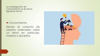 La catalogación de
conocimiento se da de la
siguiente forma:
 Conocimiento.
Siendo el conjunto de
saberes ordenados sobre
un tema en particular,
materia o disciplina.
 