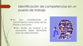 Identificación de competencias en un
puesto de trabajo
 Se dan considerando al
conocimiento como base de las
tareas o funciones.
Son fáciles de evaluar y el
postulante debe dominarlo
para ser seleccionado
 