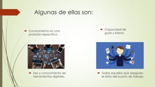 Algunas de ellas son:
 Conocimiento en una
profesión especifica.
 Uso y conocimiento de
herramientas digitales.
 Capacidad de
guiar y liderar.
 Todas aquellas que aseguren
el éxito del puesto de trabajo.
 