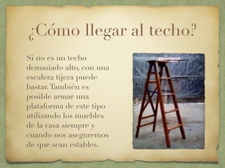 ¿Cómo llegar al techo?
Si no es un techo
demasiado alto, con una
escalera tijera puede
bastar.También es
posible armar una
plataforma de este tipo
utilizando los muebles
de la casa siempre y
cuando nos aseguremos
de que sean estables.
 