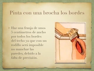 Pinta con una brocha los bordes
Haz una franja de unos
5 centímetros de ancho
por todos los bordes
del techo ya que con un
rodillo será imposible
no manchar las
paredes, debido a la
falta de precisión.
 
