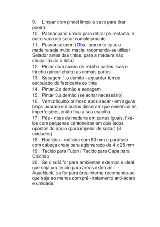 9. Limpar com pincel limpo e seco para tirar
poeira
10. Passar pano úmido para retirar pó restante, e
outro seco até secar completamente
11. Passar selador (Obs.: somente caso a
madeira seja muito macia, recomenda-se utilizar
Selador antes das tintas, para a madeira não
chupar muito a tinta)
12. Pintar com auxilio de rolinho partes lisas e
trincha (pincel chato) as demais partes
13. Secagem 1.a demão - aguardar tempo
estipulado do fabricante de tinta
14. Pintar 2.a demão e secagem
15. Pintar 3.a demão (se achar necessário)
16. Verniz liquido brilhoso após secar - em alguns
blogs usaram em outros disseram que evidencia as
imperfeições, então fica a sua escolha.
17. Pés - ripas de madeira em partes iguais, fixá-
los com pequenas cantoneiras em dois lados
opostos do apoio (para impedir de soltar) (8
unidades)
18. Rodízios - rodízios com 80 mm e parafuso
com cabeça chata para aglomerado de 4 x 25 mm
19. Tecido para Futon / Tecido para Capa para
Colchão
20. Se o sofá for para ambientes externos é ideal
que seja um tecido para áreas externas -
Aquablock, se for para área interna recomenda-se
que seja ao menos com pré -tratamento anti-ácaro
e umidade.
 