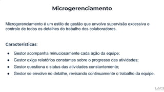 Microgerenciamento
Microgerenciamento é um estilo de gestão que envolve supervisão excessiva e
controle de todos os detalhes do trabalho dos colaboradores.
Características:
● Gestor acompanha minuciosamente cada ação da equipe;
● Gestor exige relatórios constantes sobre o progresso das atividades;
● Gestor questiona o status das atividades constantemente;
● Gestor se envolve no detalhe, revisando continuamente o trabalho da equipe.
 