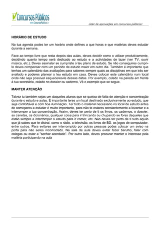 Líder de aprovações em concursos públicos!
HORÁRIO DE ESTUDO
Na tua agenda podes ter um horário onde defines a que horas e que matérias deves estudar
durante a semana.
Face ao tempo livre que resta depois das aulas, deves decidir como o utilizar produtivamente,
decidindo quanto tempo será dedicado ao estudo e a actividades de lazer (ver TV, ouvir
música, etc.). Deves assinalar se cumpriste o teu plano de estudo. Se não conseguires cumpri-
lo deves compensar com um período de estudo maior em outro dia. Também é importante que
tenhas um calendário das avaliações para saberes sempre quais as disciplinas em que irás ser
avaliado e poderes planear o teu estudo em casa. Deves colocar este calendário num local
onde não seja possível esqueceres-te dessas datas. Por exemplo, colado na parede em frente
à tua secretária, colado no dossier ou caderno. Vê o exemplo que se segue.
MANTER ATENÇÃO
Talvez tu também sejas um daqueles alunos que se queixa de falta de atenção e concentração
durante o estudo e aulas. É importante teres um local destinado exclusivamente ao estudo, que
seja confortável e com boa iluminação. Ter todo o material necessário no local de estudo antes
de começares a estudar é muito importante, para não te estares constantemente a levantar e a
interromper a tua concentração. Assim, deves ter perto de ti os livros, os cadernos, o dossier,
as canetas, os dicionários, qualquer coisa para ir trincando ou chupando se fores daqueles que
estão sempre a interromper o estudo para ir comer, etc. Não deves ter perto de ti tudo aquilo
que já sabes que te distrai, como o rádio, a televisão, os livros de BD, os jogos de computador,
entre outros. Para evitares ser interrompido por outras pessoas podes colocar um aviso na
porta para não seres incomodado. Na sala de aula deves evitar fazer barulho, falar com
colegas ou estar a "sonhar acordado". Por outro lado, deves procurar manter o interesse pela
matéria participando na aula
 