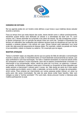 HORÁRIO DE ESTUDO
Na tua agenda podes ter um horário onde defines a que horas e que matérias deves estudar
durante a semana.
Face ao tempo livre que resta depois das aulas, deves decidir como o utilizar produtivamente,
decidindo quanto tempo será dedicado ao estudo e a actividades de lazer (ver TV, ouvir
música, etc.). Deves assinalar se cumpriste o teu plano de estudo. Se não conseguires cumpri-
lo deves compensar com um período de estudo maior em outro dia. Também é importante que
tenhas um calendário das avaliações para saberes sempre quais as disciplinas em que irás ser
avaliado e poderes planear o teu estudo em casa. Deves colocar este calendário num local
onde não seja possível esqueceres-te dessas datas. Por exemplo, colado na parede em frente
à tua secretária, colado no dossier ou caderno. Vê o exemplo que se segue.
MANTER ATENÇÃO
Talvez tu também sejas um daqueles alunos que se queixa de falta de atenção e concentração
durante o estudo e aulas. É importante teres um local destinado exclusivamente ao estudo, que
seja confortável e com boa iluminação. Ter todo o material necessário no local de estudo antes
de começares a estudar é muito importante, para não te estares constantemente a levantar e a
interromper a tua concentração. Assim, deves ter perto de ti os livros, os cadernos, o dossier,
as canetas, os dicionários, qualquer coisa para ir trincando ou chupando se fores daqueles que
estão sempre a interromper o estudo para ir comer, etc. Não deves ter perto de ti tudo aquilo
que já sabes que te distrai, como o rádio, a televisão, os livros de BD, os jogos de computador,
entre outros. Para evitares ser interrompido por outras pessoas podes colocar um aviso na
porta para não seres incomodado. Na sala de aula deves evitar fazer barulho, falar com
colegas ou estar a "sonhar acordado". Por outro lado, deves procurar manter o interesse pela
matéria participando na aula
 