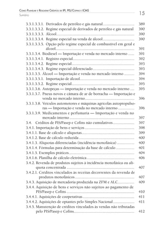 Como Planejar e resgatar Créditos de iPi, Pis/Cofins e iCms
Sumário                                                                                                  15

     3.3.1.3.3.1. Derivados de petróleo e gás natural ...............................                    389
     3.3.1.3.3.2. Regime especial de derivados de petróleo e gás natural                                 390
     3.3.1.3.3.3. Álcool .............................................................................   390
     3.3.1.3.3.4. Regime especial na venda de álcool ...............................                     390
     3.3.1.3.3.5. Opção pelo regime especial de combustível em geral e
                  álcool..............................................................................   391
     3.3.1.3.4. Biodiesel — Importação e venda no mercado interno ......                                 391
     3.3.1.3.4.1. Registro especial.............................................................         392
     3.3.1.3.4.2. Regime especial ..............................................................         393
     3.3.1.3.4.3. Regime especial diferenciado .........................................                 393
     3.3.1.3.5. Álcool — Importação e venda no mercado interno ..........                                394
     3.3.1.3.5.1. Importação de álcool......................................................             394
     3.3.1.3.5.2. Regime especial ..............................................................         395
     3.3.1.3.6. Autopeças — importação e venda no mercado interno ....                                   395
     3.3.1.3.7. Pneus novos e câmara de ar de borracha — Importação e
                venda no mercado interno.................................................                396
     3.3.1.3.8. Veículos automotores e máquinas agrícolas autopropulso-
                ras — Importação e venda no mercado interno ................                             396
     3.3.1.3.9. Medicamentos e perfumaria — Importação e venda no
                mercado interno ................................................................         397
     3.4. Créditos de PIS/Pasep e Cofins não cumulativos .....................                           397
     3.4.1. Importação de bens e serviços .................................................              398
     3.4.1.1. Base de cálculo e alíquotas ....................................................           399
     3.4.1.2. Base de cálculo reduzida .......................................................           400
     3.4.1.3. Alíquotas diferenciadas (incidência monofásica) .................                          400
     3.4.1.4. Fórmulas para determinação da base de cálculo ..................                           401
     3.4.1.5. Exemplos práticos.................................................................         404
     3.4.1.6. Planilha de cálculo eletrônica ...............................................             406
     3.4.2. Revenda de produtos sujeitos à incidência monofásica ou alí-
            quota concentrada ...................................................................        407
     3.4.2.1. Créditos vinculados às receitas decorrentes da revenda de
              produtos monofásicos ...........................................................           407
     3.4.3. Aquisição de mercadoria produzida na ZFM e ALC ................                              409
     3.4.4. Aquisição de bens e serviços não sujeitos ao pagamento de
            PIS/Pasep e Cofins ...................................................................       410
     3.4.4.1. Aquisições de cooperativas ...................................................             411
     3.4.4.2. Aquisições de optantes pelo Simples Nacional .....................                         411
     3.4.5. Manutenção de créditos vinculados às vendas não tributadas
            pelo PIS/Pasep e Cofins............................................................          412
 