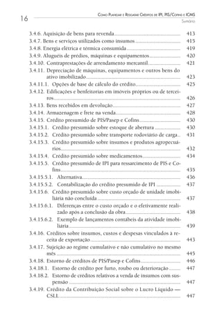 Como Planejar e resgatar Créditos de iPi, Pis/Cofins e iCms
16                                                                                                            Sumário


     3.4.6. Aquisição de bens para revenda ...............................................                      413
     3.4.7. Bens e serviços utilizados como insumos ................................                            415
     3.4.8. Energia elétrica e térmica consumida ......................................                         419
     3.4.9. Aluguéis de prédios, máquinas e equipamentos ......................                                 420
     3.4.10. Contraprestações de arrendamento mercantil .......................                                 421
     3.4.11. Depreciação de máquinas, equipamentos e outros bens do
             ativo imobilizado ...................................................................              423
     3.4.11.1. Opções de base de cálculo do crédito................................                             425
     3.4.12. Edificações e benfeitorias em imóveis próprios ou de tercei-
             ros ..........................................................................................     426
     3.4.13. Bens recebidos em devolução ................................................                       427
     3.4.14. Armazenagem e frete na venda..............................................                         428
     3.4.15. Crédito presumido de PIS/Pasep e Cofins .............................                              430
     3.4.15.1. Crédito presumido sobre estoque de abertura ..................                                   430
     3.4.15.2. Crédito presumido sobre transporte rodoviário de carga ..                                        431
     3.4.15.3. Crédito presumido sobre insumos e produtos agropecuá-
                rios.....................................................................................       432
     3.4.15.4. Crédito presumido sobre medicamentos ...........................                                 434
     3.4.15.5. Crédito presumido de IPI para ressarcimento de PIS e Co-
                fins .....................................................................................      435
     3.4.15.5.1. Alternativa......................................................................              436
     3.4.15.5.2. Contabilização do crédito presumido de IPI .................                                   437
     3.4.15.6. Crédito presumido sobre custo orçado de unidade imobi-
                liária não concluída ...........................................................                437
     3.4.15.6.1. Diferenças entre o custo orçado e o efetivamente reali-
                   zado após a conclusão da obra .......................................                        438
     3.4.15.6.2. Exemplo de lançamentos contábeis da atividade imobi-
                   liária ...............................................................................       439
     3.4.16. Créditos sobre insumos, custos e despesas vinculados à re-
             ceita de exportação ................................................................               443
     3.4.17. Sujeição ao regime cumulativo e não cumulativo no mesmo
             mês ........................................................................................       445
     3.4.18. Estorno de créditos de PIS/Pasep e Cofins ............................                             446
     3.4.18.1. Estorno de crédito por furto, roubo ou deterioração ........                                     447
     3.4.18.2. Estorno de créditos relativos a venda de insumos com sus-
                pensão ...............................................................................          447
     3.4.19. Crédito da Contribuição Social sobre o Lucro Líquido —
             CSLL ......................................................................................        447
 