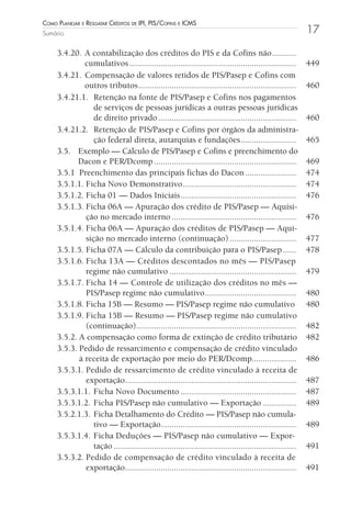 Como Planejar e resgatar Créditos de iPi, Pis/Cofins e iCms
Sumário                                                                                                     17

     3.4.20. A contabilização dos créditos do PIS e da Cofins não ...........
              cumulativos ...........................................................................       449
     3.4.21. Compensação de valores retidos de PIS/Pasep e Cofins com
              outros tributos .......................................................................       460
     3.4.21.1. Retenção na fonte de PIS/Pasep e Cofins nos pagamentos
                 de serviços de pessoas jurídicas a outras pessoas jurídicas
                 de direito privado ..............................................................          460
     3.4.21.2. Retenção de PIS/Pasep e Cofins por órgãos da administra-
                 ção federal direta, autarquias e fundações .........................                       465
     3.5. Exemplo — Cálculo de PIS/Pasep e Cofins e preenchimento do
           Dacon e PER/Dcomp ................................................................               469
     3.5.1 Preenchimento das principais fichas do Dacon .......................                             474
     3.5.1.1. Ficha Novo Demonstrativo ...................................................                  474
     3.5.1.2. Ficha 01 — Dados Iniciais ....................................................                476
     3.5.1.3. Ficha 06A — Apuração dos crédito de PIS/Pasep — Aquisi-
              ção no mercado interno ........................................................               476
     3.5.1.4. Ficha 06A — Apuração dos créditos de PIS/Pasep — Aqui-
              sição no mercado interno (continuação) ..............................                         477
     3.5.1.5. Ficha 07A — Cálculo da contribuição para o PIS/Pasep ......                                   478
     3.5.1.6. Ficha 13A — Créditos descontados no mês — PIS/Pasep
              regime não cumulativo .........................................................               479
     3.5.1.7. Ficha 14 — Controle de utilização dos créditos no mês —
              PIS/Pasep regime não cumulativo .........................................                     480
     3.5.1.8. Ficha 15B — Resumo — PIS/Pasep regime não cumulativo                                          480
     3.5.1.9. Ficha 15B — Resumo — PIS/Pasep regime não cumulativo
              (continuação)........................................................................         482
     3.5.2. A compensação como forma de extinção de crédito tributário                                      482
     3.5.3. Pedido de ressarcimento e compensação de crédito vinculado
            à receita de exportação por meio do PER/Dcomp....................                               486
     3.5.3.1. Pedido de ressarcimento de crédito vinculado à receita de
              exportação.............................................................................       487
     3.5.3.1.1. Ficha Novo Documento ....................................................                   487
     3.5.3.1.2. Ficha PIS/Pasep não cumulativo — Exportação ...............                                 489
     3.5.2.1.3. Ficha Detalhamento do Crédito — PIS/Pasep não cumula-
                 tivo — Exportação.............................................................             489
     3.5.3.1.4. Ficha Deduções — PIS/Pasep não cumulativo — Expor-
                 tação ..................................................................................   491
     3.5.3.2. Pedido de compensação de crédito vinculado à receita de
              exportação.............................................................................       491
 