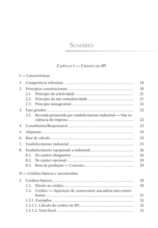 sumário

                                  Capítulo I — CrédIto do ipi

I — Características
1. Competência tributária ......................................................................            19
2. Princípios constitucionais..................................................................             20
   2.1. Princípio da seletividade ..........................................................                21
   2.2. Princípio da não cumulatividade .............................................                       21
   2.3. Princípio nonagesimal ..............................................................                22
3. Fato gerador .......................................................................................     22
   3.1. Revenda promovida por estabelecimento industrial — Não in-
         cidência do imposto .................................................................              22
4. Contribuinte/Responsável..................................................................               23
5. Alíquotas ............................................................................................   24
6. Base de cálculo ...................................................................................      25
7. Estabelecimento industrial ................................................................              25
8. Estabelecimento equiparado a industrial ...........................................                      26
   8.1. De caráter obrigatório ..............................................................               26
   8.2. De caráter opcional ..................................................................              29
   8.3. Bens de produção — Conceito .................................................                       29

II — Créditos básicos e incentivados
1. Créditos básicos .................................................................................       30
   1.1. Direito ao crédito......................................................................            30
   1.2. Crédito — Aquisição de comerciante atacadista não-contri-
         buinte .......................................................................................     31
   1.2.1. Exemplos .................................................................................        32
   1.2.1.1. Cálculo do crédito do IPI ......................................................                32
   1.2.1.2. Nota fiscal .............................................................................       32
 