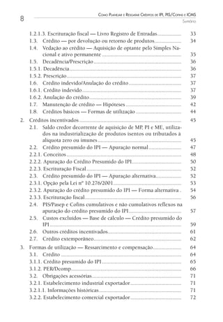 Como Planejar e resgatar Créditos de iPi, Pis/Cofins e iCms
8                                                                                                            Sumário


     1.2.1.3. Escrituração fiscal — Livro Registro de Entradas .................                                 33
     1.3. Crédito — por devolução ou retorno de produtos...................                                      34
     1.4. Vedação ao crédito — Aquisição de optante pelo Simples Na-
           cional e ativo permanente ........................................................                    35
     1.5. Decadência/Prescrição ..............................................................                   36
     1.5.1. Decadência ...............................................................................           36
     1.5.2. Prescrição .................................................................................         37
     1.6. Crédito indevido/Anulação do crédito .....................................                             37
     1.6.1. Crédito indevido ......................................................................              37
     1.6.2. Anulação do crédito .................................................................                39
     1.7. Manutenção de crédito — Hipóteses .......................................                              42
     1.8. Créditos básicos — Formas de utilização ................................                               44
2. Créditos incentivados ........................................................................                45
   2.1. Saldo credor decorrente de aquisição de MP, PI e ME, utiliza-
         dos na industrialização de produtos isentos ou tributados à
         alíquota zero ou imunes ...........................................................                     45
   2.2. Crédito presumido do IPI — Apuração normal .......................                                       47
   2.2.1. Conceitos .................................................................................            48
   2.2.2. Apuração do Crédito Presumido do IPI...................................                                50
   2.2.3. Escrituração Fiscal ...................................................................                52
   2.3. Crédito presumido do IPI — Apuração alternativa..................                                        52
   2.3.1. Opção pela Lei nº 10.276/2001................................................                          53
   2.3.2. Apuração do crédito presumido do IPI — Forma alternativa .                                             54
   2.3.3. Escrituração fiscal ....................................................................               56
   2.4. PIS/Pasep e Cofins cumulativos e não cumulativos reflexos na
         apuração do crédito presumido do IPI .....................................                              57
   2.5. Custos excluídos — Base de cálculo — Crédito presumido do
         IPI .............................................................................................       59
   2.6. Outros créditos incentivados....................................................                         61
   2.7. Crédito extemporâneo..............................................................                       62
3. Formas de utilização — Ressarcimento e compensação ....................                                       64
   3.1. Crédito .....................................................................................            64
   3.1.1. Crédito presumido do IPI ........................................................                      65
   3.1.2. PER/Dcomp..............................................................................                66
   3.2. Obrigações acessórias ...............................................................                    71
   3.2.1. Estabelecimento industrial exportador ....................................                             71
   3.2.1.1. Informações históricas ..........................................................                    71
   3.2.2. Estabelecimento comercial exportador ....................................                              72
 