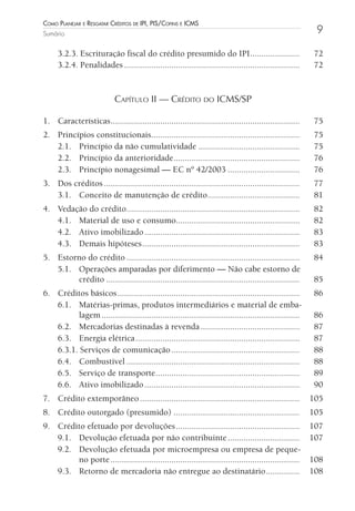 Como Planejar e resgatar Créditos de iPi, Pis/Cofins e iCms
Sumário                                                                                                    9

     3.2.3. Escrituração fiscal do crédito presumido do IPI ......................                         72
     3.2.4. Penalidades ..............................................................................     72


                            Capítulo II — CrédIto do ICMS/Sp

1. Características ....................................................................................    75
2. Princípios constitucionais..................................................................            75
   2.1. Princípio da não cumulatividade .............................................                      75
   2.2. Princípio da anterioridade ........................................................                76
   2.3. Princípio nonagesimal — EC nº 42/2003 ................................                             76
3. Dos créditos .......................................................................................    77
   3.1. Conceito de manutenção de crédito.........................................                         81
4. Vedação do crédito.............................................................................         82
   4.1. Material de uso e consumo.......................................................                   82
   4.2. Ativo imobilizado .....................................................................            83
   4.3. Demais hipóteses ......................................................................            83
5. Estorno do crédito .............................................................................        84
   5.1. Operações amparadas por diferimento — Não cabe estorno de
        crédito ......................................................................................     85
6. Créditos básicos .................................................................................      86
   6.1. Matérias-primas, produtos intermediários e material de emba-
         lagem ........................................................................................    86
   6.2. Mercadorias destinadas à revenda ............................................                      87
   6.3. Energia elétrica .........................................................................         87
   6.3.1. Serviços de comunicação .........................................................                88
   6.4. Combustível .............................................................................          88
   6.5. Serviço de transporte ................................................................             89
   6.6. Ativo imobilizado .....................................................................            90
7. Crédito extemporâneo .......................................................................           105
8. Crédito outorgado (presumido) ........................................................                 105
9. Crédito efetuado por devoluções .......................................................                107
   9.1. Devolução efetuada por não contribuinte ................................                          107
   9.2. Devolução efetuada por microempresa ou empresa de peque-
        no porte ....................................................................................     108
   9.3. Retorno de mercadoria não entregue ao destinatário ...............                                108
 