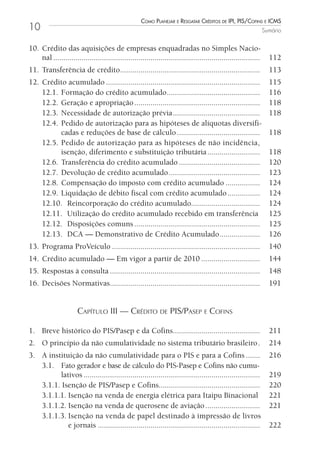 Como Planejar e resgatar Créditos de iPi, Pis/Cofins e iCms
10                                                                                                               Sumário


10. Crédito das aquisições de empresas enquadradas no Simples Nacio-
    nal ......................................................................................................     112
11. Transferência de crédito.....................................................................                  113
12. Crédito acumulado ............................................................................                 115
    12.1. Formação do crédito acumulado..............................................                              116
    12.2. Geração e apropriação ..............................................................                     118
    12.3. Necessidade de autorização prévia ...........................................                            118
    12.4. Pedido de autorização para as hipóteses de alíquotas diversifi-
          cadas e reduções de base de cálculo .........................................                            118
    12.5. Pedido de autorização para as hipóteses de não incidência,
          isenção, diferimento e substituição tributária ..........................                                118
    12.6. Transferência do crédito acumulado ........................................                              120
    12.7. Devolução de crédito acumulado .............................................                             123
    12.8. Compensação do imposto com crédito acumulado .................                                           124
    12.9. Liquidação de débito fiscal com crédito acumulado ................                                       124
    12.10. Reincorporação do crédito acumulado..................................                                   124
    12.11. Utilização do crédito acumulado recebido em transferência                                               125
    12.12. Disposições comuns ..............................................................                       125
    12.13. DCA — Demonstrativo de Crédito Acumulado ....................                                           126
13. Programa ProVeículo .........................................................................                  140
14. Crédito acumulado — Em vigor a partir de 2010 .............................                                    144
15. Respostas à consulta ..........................................................................                148
16. Decisões Normativas..........................................................................                  191


                       Capítulo III — CrédIto de pIS/paSep e CofInS

1. Breve histórico do PIS/Pasep e da Cofins...........................................                             211
2. O princípio da não cumulatividade no sistema tributário brasileiro .                                            214
3. A instituição da não cumulatividade para o PIS e para a Cofins .......                                          216
   3.1. Fato gerador e base de cálculo do PIS-Pasep e Cofins não cumu-
         lativos .......................................................................................           219
   3.1.1. Isenção de PIS/Pasep e Cofins..................................................                          220
   3.1.1.1. Isenção na venda de energia elétrica para Itaipu Binacional                                            221
   3.1.1.2. Isenção na venda de querosene de aviação ...........................                                   221
   3.1.1.3. Isenção na venda de papel destinado à impressão de livros
            e jornais ................................................................................             222
 