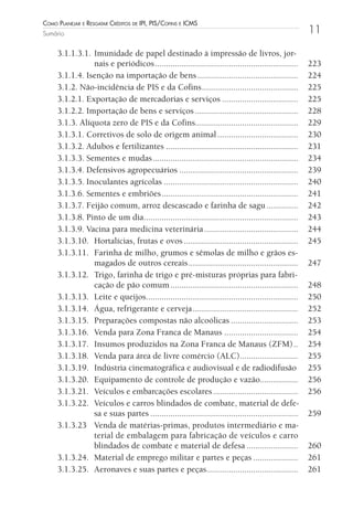 Como Planejar e resgatar Créditos de iPi, Pis/Cofins e iCms
Sumário                                                                                               11

     3.1.1.3.1. Imunidade de papel destinado à impressão de livros, jor-
                nais e periódicos ................................................................    223
     3.1.1.4. Isenção na importação de bens .............................................             224
     3.1.2. Não-incidência de PIS e da Cofins ...........................................             225
     3.1.2.1. Exportação de mercadorias e serviços ..................................                 225
     3.1.2.2. Importação de bens e serviços ..............................................            228
     3.1.3. Alíquota zero de PIS e da Cofins..............................................            229
     3.1.3.1. Corretivos de solo de origem animal ....................................                230
     3.1.3.2. Adubos e fertilizantes ...........................................................      231
     3.1.3.3. Sementes e mudas .................................................................      234
     3.1.3.4. Defensivos agropecuários .....................................................          239
     3.1.3.5. Inoculantes agrícolas ............................................................      240
     3.1.3.6. Sementes e embriões .............................................................       241
     3.1.3.7. Feijão comum, arroz descascado e farinha de sagu ..............                         242
     3.1.3.8. Pinto de um dia.....................................................................    243
     3.1.3.9. Vacina para medicina veterinária ..........................................             244
     3.1.3.10. Hortalícias, frutas e ovos ...................................................         245
     3.1.3.11. Farinha de milho, grumos e sêmolas de milho e grãos es-
                magados de outros cereais .................................................           247
     3.1.3.12. Trigo, farinha de trigo e pré-misturas próprias para fabri-
                cação de pão comum .........................................................          248
     3.1.3.13. Leite e queijos....................................................................    250
     3.1.3.14. Água, refrigerante e cerveja ...............................................           252
     3.1.3.15. Preparações compostas não alcoólicas ..............................                    253
     3.1.3.16. Venda para Zona Franca de Manaus .................................                     254
     3.1.3.17. Insumos produzidos na Zona Franca de Manaus (ZFM) ..                                   254
     3.1.3.18. Venda para área de livre comércio (ALC)..........................                      255
     3.1.3.19. Indústria cinematográfica e audiovisual e de radiodifusão                              255
     3.1.3.20. Equipamento de controle de produção e vazão.................                           256
     3.1.3.21. Veículos e embarcações escolares ......................................                256
     3.1.3.22. Veículos e carros blindados de combate, material de defe-
                sa e suas partes ..................................................................   259
     3.1.3.23 Venda de matérias-primas, produtos intermediário e ma-
                terial de embalagem para fabricação de veículos e carro
                blindados de combate e material de defesa .......................                     260
     3.1.3.24. Material de emprego militar e partes e peças ....................                      261
     3.1.3.25. Aeronaves e suas partes e peças.........................................               261
 
