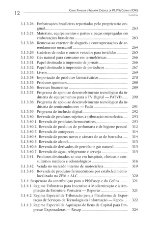 Como Planejar e resgatar Créditos de iPi, Pis/Cofins e iCms
12                                                                                                          Sumário


     3.1.3.26. Embarcações brasileiras repatriadas pelo proprietário ori-
                ginal ...................................................................................     263
     3.1.3.27. Materiais, equipamentos e partes e peças empregadas em
                embarcações brasileiras .....................................................                 263
     3.1.3.28. Remessa ao exterior de aluguéis e contraprestações de ar-
                rendamento mercantil .......................................................                  264
     3.1.3.29. Cadeiras de rodas e outros veículos para inválidos ...........                                 265
     3.1.3.30. Gás natural para consumo em termolétricas .....................                                266
     3.1.3.31. Papel destinado à impressão de jornais .............................                           266
     3.1.3.32. Papel destinado à impressão de periódicos .......................                              267
     3.1.3.33. Livros .................................................................................       269
     3.1.3.34. Importação de produtos farmacêuticos .............................                             270
     3.1.3.35. Produtos químicos.............................................................                 288
     3.1.3.36. Receitas financeiras ...........................................................               289
     3.1.3.37. Programa de apoio ao desenvolvimento tecnológico da in-
                dústria de equipamentos para a TV Digital — PATVD......                                       290
     3.1.3.38. Programa de apoio ao desenvolvimento tecnológico da in-
                dústria de semicondutores — Padis ..................................                          291
     3.1.3.39. Programa de inclusão digital .............................................                     292
     3.1.3.40. Revenda de produtos sujeitos à tributação monofásica.....                                      293
     3.1.3.40.1. Revenda de produtos farmacêuticos ................................                           293
     3.1.3.40.2. Revenda de produtos de perfumaria e de higiene pessoal                                       312
     3.1.3.40.3. Revenda de autopeças .....................................................                   314
     3.1.3.40.4. Revenda de pneus novos e câmara de ar de borracha .....                                      314
     3.1.3.40.5. Revenda de álcool ............................................................               315
     3.1.3.40.6. Revenda de derivados de petróleo e gás natural..............                                 315
     3.1.3.40.7. Revenda de água, refrigerante e cerveja ..........................                           315
     3.1.3.41. Produtos destinados ao uso em hospitais, clínicas e con-
                sultórios médicos e odontológicos ....................................                        316
     3.1.3.42. Venda no mercado interno de motocicleta ........................                               319
     3.1.3.43. Revenda de produtos farmacêuticos por estabelecimento
                localizado na ZFM e ALC ..................................................                    320
     3.1.4. Suspensão da contribuição para o PIS/Pasep e da Cofins ........                                   321
     3.1.4.1. Regime Tributário para Incentivo à Modernização e à Am-
              pliação da Estrutura Portuária — Reporto ...........................                            321
     3.1.4.2. Regime Especial de Tributação para a Plataforma de Expor-
              tação de Serviços de Tecnologia da Informação — Repes.....                                      322
     3.1.4.3. Regime Especial de Aquisição de Bens de Capital para Em-
              presas Exportadoras — Recap ..............................................                      324
 