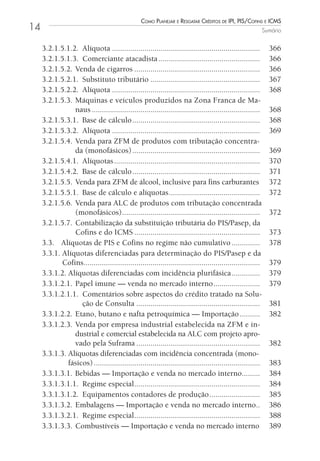 Como Planejar e resgatar Créditos de iPi, Pis/Cofins e iCms
14                                                                                                          Sumário


     3.2.1.5.1.2. Alíquota .........................................................................          366
     3.2.1.5.1.3. Comerciante atacadista ..................................................                   366
     3.2.1.5.2. Venda de cigarros ..............................................................              366
     3.2.1.5.2.1. Substituto tributário ......................................................                367
     3.2.1.5.2.2. Alíquota .........................................................................          368
     3.2.1.5.3. Máquinas e veículos produzidos na Zona Franca de Ma-
                naus ...................................................................................      368
     3.2.1.5.3.1. Base de cálculo ...............................................................             368
     3.2.1.5.3.2. Alíquota .........................................................................          369
     3.2.1.5.4. Venda para ZFM de produtos com tributação concentra-
                da (monofásicos) ...............................................................              369
     3.2.1.5.4.1. Alíquotas ........................................................................          370
     3.2.1.5.4.2. Base de cálculo ...............................................................             371
     3.2.1.5.5. Venda para ZFM de álcool, inclusive para fins carburantes                                     372
     3.2.1.5.5.1. Base de cálculo e alíquotas .............................................                   372
     3.2.1.5.6. Venda para ALC de produtos com tributação concentrada
                (monofásicos) ....................................................................            372
     3.2.1.5.7. Contabilização da substituição tributária do PIS/Pasep, da
                Cofins e do ICMS ..............................................................               373
     3.3. Alíquotas de PIS e Cofins no regime não cumulativo ..............                                   378
     3.3.1. Alíquotas diferenciadas para determinação do PIS/Pasep e da
            Cofins.......................................................................................     379
     3.3.1.2. Alíquotas diferenciadas com incidência plurifásica ..............                               379
     3.3.1.2.1. Papel imune — venda no mercado interno .......................                                379
     3.3.1.2.1.1. Comentários sobre aspectos do crédito tratado na Solu-
                   ção de Consulta .............................................................              381
     3.3.1.2.2. Etano, butano e nafta petroquímica — Importação ..........                                    382
     3.3.1.2.3. Venda por empresa industrial estabelecida na ZFM e in-
                dustrial e comercial estabelecida na ALC com projeto apro-
                vado pela Suframa .............................................................               382
     3.3.1.3. Alíquotas diferenciadas com incidência concentrada (mono-
              fásicos) ..................................................................................     383
     3.3.1.3.1. Bebidas — Importação e venda no mercado interno.........                                      384
     3.3.1.3.1.1. Regime especial ..............................................................              384
     3.3.1.3.1.2. Equipamentos contadores de produção .........................                               385
     3.3.1.3.2. Embalagens — Importação e venda no mercado interno..                                          386
     3.3.1.3.2.1. Regime especial ..............................................................              388
     3.3.1.3.3. Combustíveis — Importação e venda no mercado interno                                          389
 