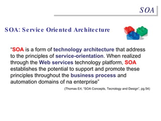SOA SOA: Service Oriented Architecture “ SOA  is a form of  technology   architecture  that address to the principles of  service-orientation . When realized through the  Web services  technology platform,  SOA  establishes the potential to support and promote these principles throughout the  business process  and automation domains of na enterprise” (Thomas Erl, “SOA Concepts, Tecnology and Design”, pg.54) 
