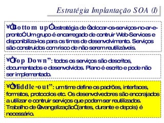 Estratégia Implantação SOA (I) “ Bottom up ” : estratégia de “colocar-os-serviços-no-ar-e-pronto”. Um grupo é encarregado de contruir Web-Services e disponibiliza-los para os times de desenvolvimento. Serviços são construidos com risco de não serem reutilizáveis. “ Top Down” : todos os serviços são descritos, documentados e desenvolvidos. Plano é escrito e pode não ser implementado. “ Middle-out” : um time define os padrões, interfaces, formatos, protocolos etc. Os desenvolvedores são encorajados a utilizar e contruir serviços que podem ser reutilizados. Trabalho de “evangelização” (antes, durante e depois) é necessário. 