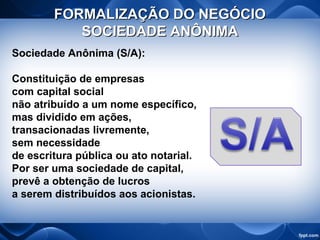 FORMALIZAÇÃO DO NEGÓCIOFORMALIZAÇÃO DO NEGÓCIO
SOCIEDADE ANÔNIMASOCIEDADE ANÔNIMA
Sociedade Anônima (S/A):
Constituição de empresas
com capital social
não atribuído a um nome específico,
mas dividido em ações,
transacionadas livremente,
sem necessidade
de escritura pública ou ato notarial.
Por ser uma sociedade de capital,
prevê a obtenção de lucros
a serem distribuídos aos acionistas.
 