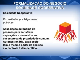 FORMALIZAÇÃO DO NEGÓCIOFORMALIZAÇÃO DO NEGÓCIO
SOCIEDADE COOPERATIVASOCIEDADE COOPERATIVA
Sociedade Cooperativa:
É constituída por 20 pessoas
(mínimo)
Associação autônoma de
pessoas para satisfazer
aspirações e necessidades
em empresa de propriedade comum.
Autogestionária, cada sócio
tem o mesmo poder de decisão
e o controle é democrático.
 