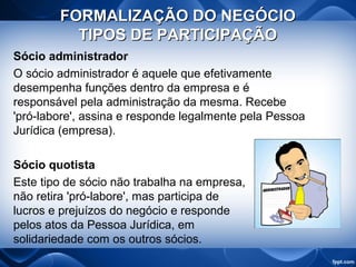 FORMALIZAÇÃO DO NEGÓCIOFORMALIZAÇÃO DO NEGÓCIO
TIPOS DE PARTICIPAÇÃOTIPOS DE PARTICIPAÇÃO
Sócio administrador
O sócio administrador é aquele que efetivamente
desempenha funções dentro da empresa e é
responsável pela administração da mesma. Recebe
'pró-labore', assina e responde legalmente pela Pessoa
Jurídica (empresa).
Sócio quotista
Este tipo de sócio não trabalha na empresa,
não retira 'pró-labore', mas participa de
lucros e prejuízos do negócio e responde
pelos atos da Pessoa Jurídica, em
solidariedade com os outros sócios.
 