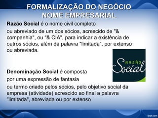 FORMALIZAÇÃO DO NEGÓCIOFORMALIZAÇÃO DO NEGÓCIO
NOME EMPRESARIALNOME EMPRESARIAL
Razão Social é o nome civil completo
ou abreviado de um dos sócios, acrescido de "&
companhia", ou "& CIA", para indicar a existência de
outros sócios, além da palavra "limitada", por extenso
ou abreviada.
Denominação Social é composta
por uma expressão de fantasia
ou termo criado pelos sócios, pelo objetivo social da
empresa (atividade) acrescido ao final a palavra
"limitada", abreviada ou por extenso
 