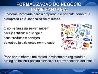 FORMALIZAÇÃO DO NEGÓCIOFORMALIZAÇÃO DO NEGÓCIO
NOME FANTASIANOME FANTASIA
É o nome inventado para a empresa e é por este nome que
a empresa será conhecida no mercado.
O nome fantasia serve também
para identificar e distinguir
seus produtos e serviços
de outros já existentes no mercado.
Pode ser também uma marca, devidamente registrada e
protegida no INPI (Instituto Nacional de Propriedade Industrial).
 