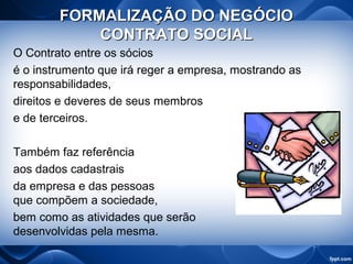 FORMALIZAÇÃO DO NEGÓCIOFORMALIZAÇÃO DO NEGÓCIO
CONTRATO SOCIALCONTRATO SOCIAL
O Contrato entre os sócios
é o instrumento que irá reger a empresa, mostrando as
responsabilidades,
direitos e deveres de seus membros
e de terceiros.
Também faz referência
aos dados cadastrais
da empresa e das pessoas
que compõem a sociedade,
bem como as atividades que serão
desenvolvidas pela mesma.
 