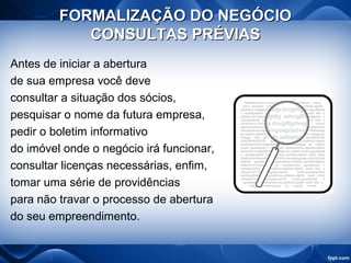 FORMALIZAÇÃO DO NEGÓCIOFORMALIZAÇÃO DO NEGÓCIO
CONSULTAS PRÉVIASCONSULTAS PRÉVIAS
Antes de iniciar a abertura
de sua empresa você deve
consultar a situação dos sócios,
pesquisar o nome da futura empresa,
pedir o boletim informativo
do imóvel onde o negócio irá funcionar,
consultar licenças necessárias, enfim,
tomar uma série de providências
para não travar o processo de abertura
do seu empreendimento.
 
